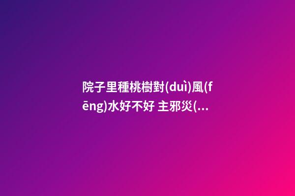 院子里種桃樹對(duì)風(fēng)水好不好 主邪災(zāi)多
